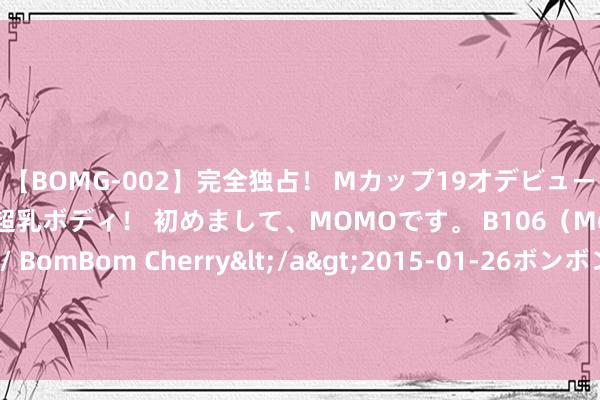 【BOMG-002】完全独占！ Mカップ19才デビュー！ 100万人に1人の超乳ボディ！ 初めまして、MOMOです。 B106（M65） W58 H85 / BomBom Cherry</a>2015-01-26ボンボンチェリー/妄想族&$BOMBO187分钟 让理念念糊口从家开动：绝好意思家居氛围，爱不忍释的心动体验！