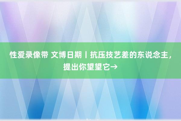 性爱录像带 文博日期丨抗压技艺差的东说念主，提出你望望它→