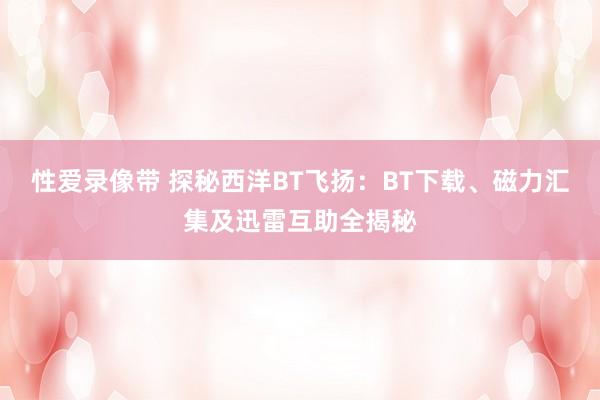 性爱录像带 探秘西洋BT飞扬：BT下载、磁力汇集及迅雷互助全揭秘