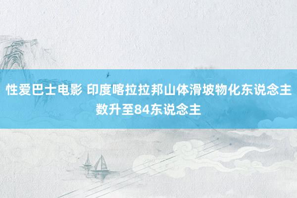 性爱巴士电影 印度喀拉拉邦山体滑坡物化东说念主数升至84东说念主