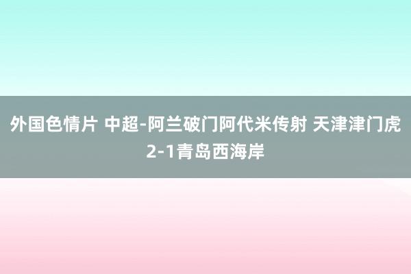 外国色情片 中超-阿兰破门阿代米传射 天津津门虎2-1青岛西海岸