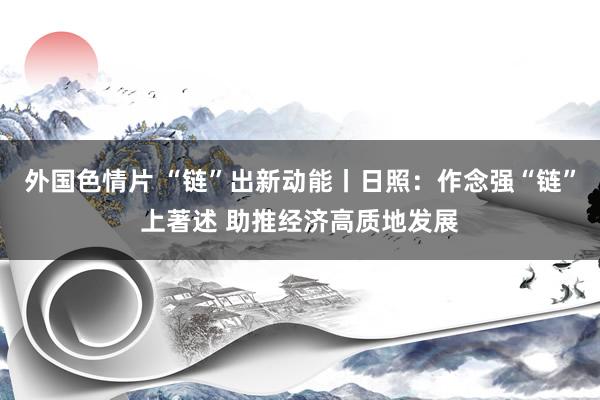 外国色情片 “链”出新动能丨日照：作念强“链”上著述 助推经济高质地发展