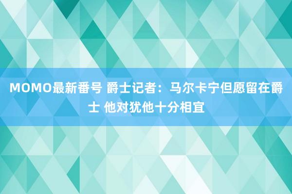 MOMO最新番号 爵士记者：马尔卡宁但愿留在爵士 他对犹他十分相宜