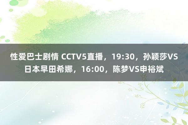 性爱巴士剧情 CCTV5直播，19:30，孙颖莎VS日本早田希娜，16:00，陈梦VS申裕斌