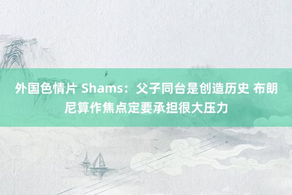 外国色情片 Shams：父子同台是创造历史 布朗尼算作焦点定要承担很大压力