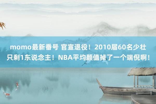 momo最新番号 官宣退役！2010届60名少壮只剩1东说念主！NBA平均颜值掉了一个端倪啊！