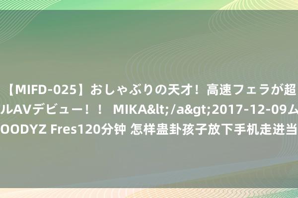 【MIFD-025】おしゃぶりの天才！高速フェラが超ヤバイ即尺黒ギャルAVデビュー！！ MIKA</a>2017-12-09ムーディーズ&$MOODYZ Fres120分钟 怎样蛊卦孩子放下手机走进当然？上海开展当然教悔师培训，用真理课程培养“小小当然不雅察员”