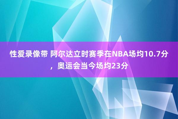 性爱录像带 阿尔达立时赛季在NBA场均10.7分，奥运会当今场均23分