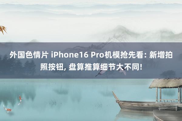 外国色情片 iPhone16 Pro机模抢先看: 新增拍照按钮， 盘算推算细节大不同!