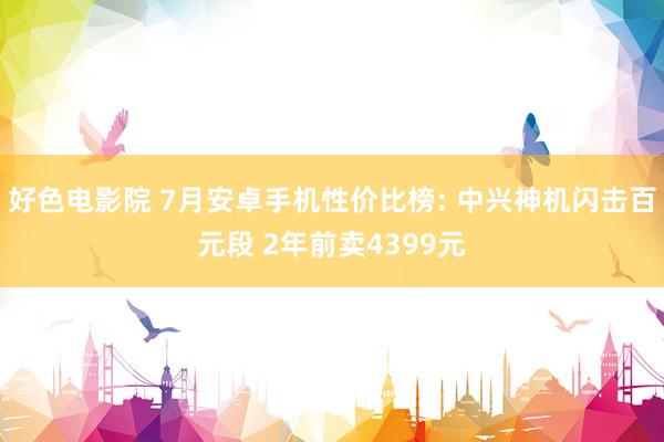 好色电影院 7月安卓手机性价比榜: 中兴神机闪击百元段 2年前卖4399元