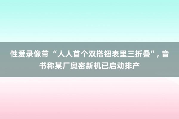 性爱录像带 “人人首个双搭钮表里三折叠”， 音书称某厂奥密新机已启动排产