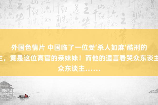 外国色情片 中国临了一位受‘杀人如麻’酷刑的东谈主，竟是这位高官的亲妹妹！而他的遗言看哭众东谈主……