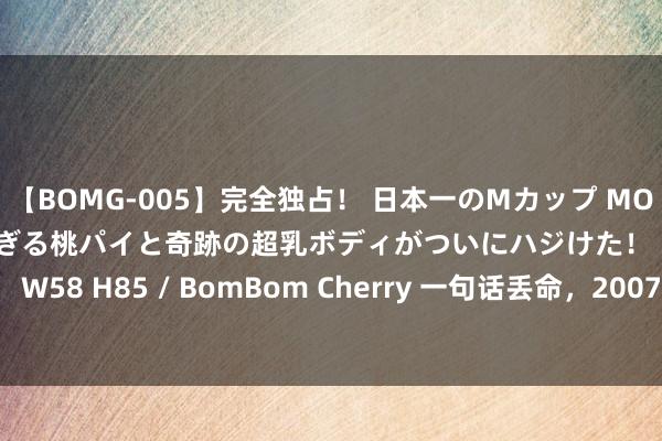 【BOMG-005】完全独占！ 日本一のMカップ MOMO！ 限界突破！ 敏感すぎる桃パイと奇跡の超乳ボディがついにハジけた！ 19才 B106（M65） W58 H85 / BomBom Cherry 一句话丢命，2007年白银市“2&#183;6”出租车女司机被害案侦破始末