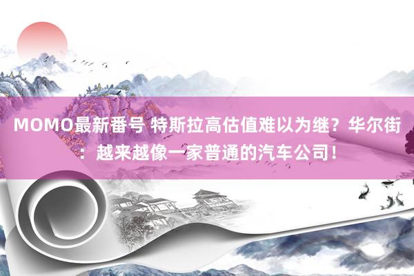 MOMO最新番号 特斯拉高估值难以为继？华尔街：越来越像一家普通的汽车公司！