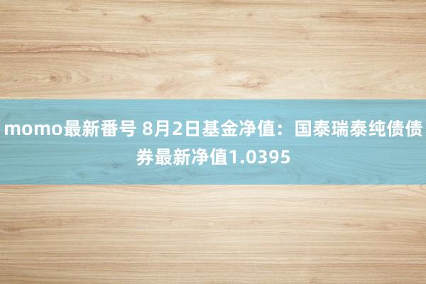 momo最新番号 8月2日基金净值：国泰瑞泰纯债债券最新净值1.0395