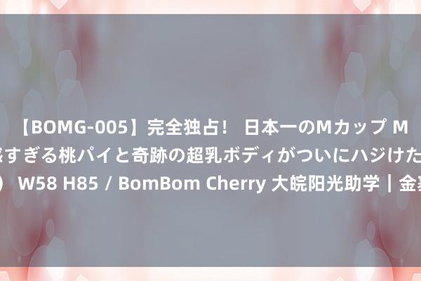 【BOMG-005】完全独占！ 日本一のMカップ MOMO！ 限界突破！ 敏感すぎる桃パイと奇跡の超乳ボディがついにハジけた！ 19才 B106（M65） W58 H85 / BomBom Cherry 大皖阳光助学｜金寨男孩马曦晨：父亲死一火后母亲支合手家庭 但愿我方能让姆妈不再勤恳