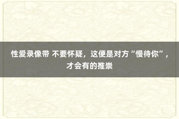 性爱录像带 不要怀疑，这便是对方“慢待你”，才会有的推崇