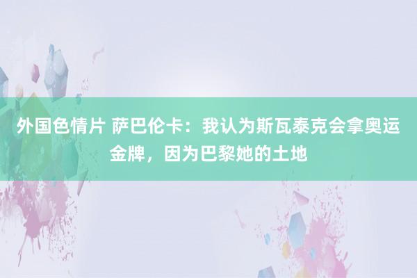 外国色情片 萨巴伦卡：我认为斯瓦泰克会拿奥运金牌，因为巴黎她的土地