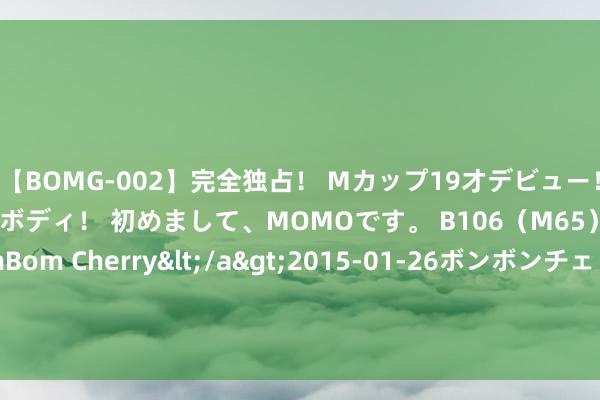 【BOMG-002】完全独占！ Mカップ19才デビュー！ 100万人に1人の超乳ボディ！ 初めまして、MOMOです。 B106（M65） W58 H85 / BomBom Cherry</a>2015-01-26ボンボンチェリー/妄想族&$BOMBO187分钟 国安外助法比奥庆祝京沪大战取胜：在北京，咱们制定例则！