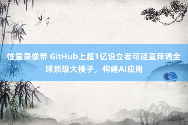 性爱录像带 GitHub上超1亿设立者可径直拜谒全球顶级大模子，构建AI应用