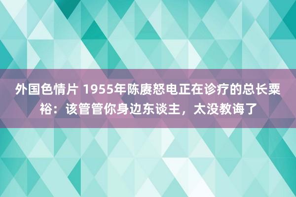 外国色情片 1955年陈赓怒电正在诊疗的总长粟裕：该管管你身边东谈主，太没教诲了