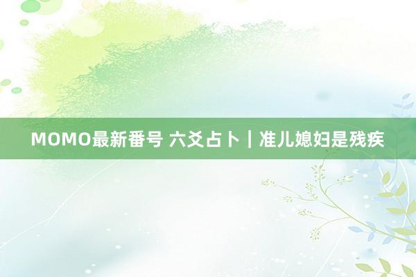 MOMO最新番号 六爻占卜｜准儿媳妇是残疾