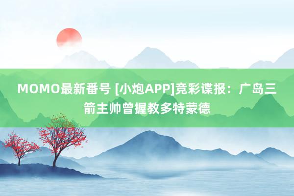 MOMO最新番号 [小炮APP]竞彩谍报：广岛三箭主帅曾握教多特蒙德