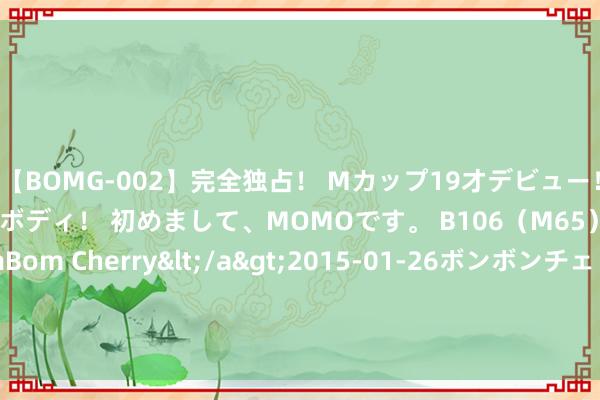 【BOMG-002】完全独占！ Mカップ19才デビュー！ 100万人に1人の超乳ボディ！ 初めまして、MOMOです。 B106（M65） W58 H85 / BomBom Cherry</a>2015-01-26ボンボンチェリー/妄想族&$BOMBO187分钟 海纳星空科技(08297)与鲸流集团(香港)矍铄计策合营框架条约