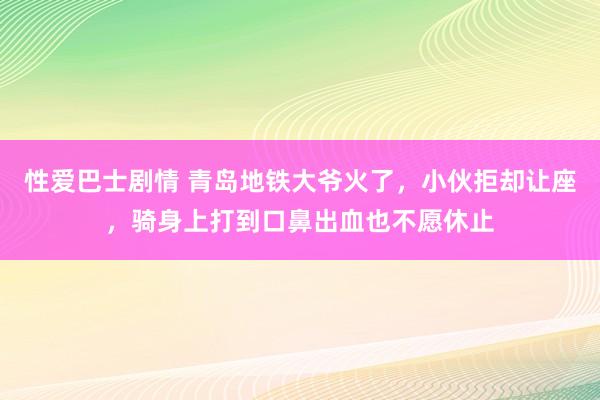 性爱巴士剧情 青岛地铁大爷火了，小伙拒却让座，骑身上打到口鼻出血也不愿休止