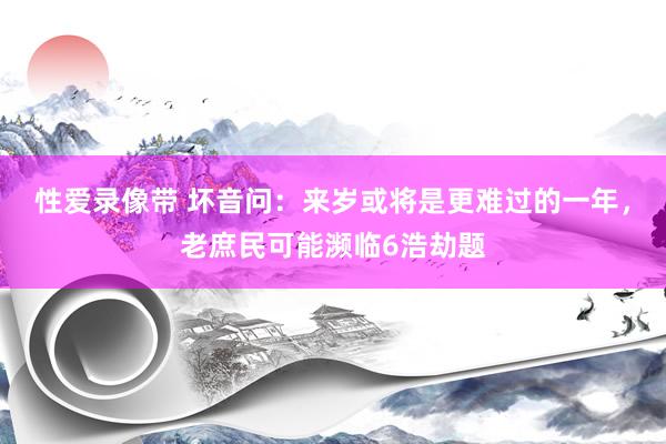 性爱录像带 坏音问：来岁或将是更难过的一年，老庶民可能濒临6浩劫题