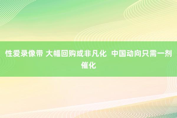 性爱录像带 大幅回购或非凡化  中国动向只需一剂催化