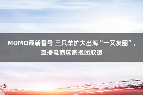 MOMO最新番号 三只羊扩大出海“一又友圈”，直播电商玩家抱团取暖