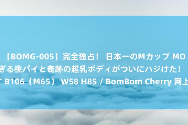 【BOMG-005】完全独占！ 日本一のMカップ MOMO！ 限界突破！ 敏感すぎる桃パイと奇跡の超乳ボディがついにハジけた！ 19才 B106（M65） W58 H85 / BomBom Cherry 网上平台被黑不给提怎样惩办