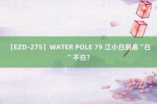 【EZD-275】WATER POLE 79 江小白到底“白”不白？