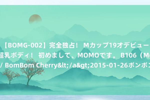 【BOMG-002】完全独占！ Mカップ19才デビュー！ 100万人に1人の超乳ボディ！ 初めまして、MOMOです。 B106（M65） W58 H85 / BomBom Cherry</a>2015-01-26ボンボンチェリー/妄想族&$BOMBO187分钟 董宇辉哭了，月销售额高达八个亿换不起办公区，年青东谈主创业太难了