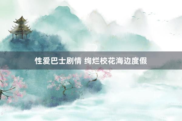 性爱巴士剧情 绚烂校花海边度假