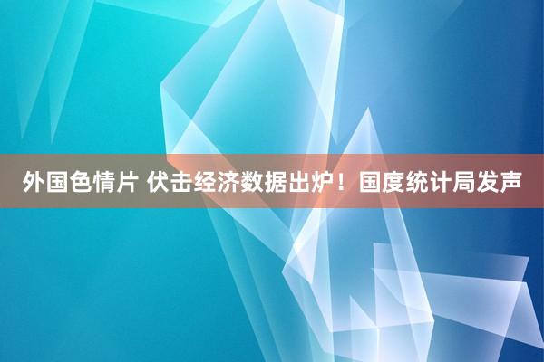 外国色情片 伏击经济数据出炉！国度统计局发声