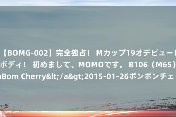 【BOMG-002】完全独占！ Mカップ19才デビュー！ 100万人に1人の超乳ボディ！ 初めまして、MOMOです。 B106（M65） W58 H85 / BomBom Cherry</a>2015-01-26ボンボンチェリー/妄想族&$BOMBO187分钟 若再装修， 闪避这4个“宽阔上”的打算， 看着虽好， 用起来作假用