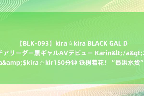 【BLK-093】kira☆kira BLACK GAL DEBUT 元・有名球団チアリーダー黒ギャルAVデビュー Karin</a>2013-04-19kira☆kira&$kira☆kir150分钟 铁树着花！“最洪水货”打进2年来第1球：赛后获崔康熙大赞！