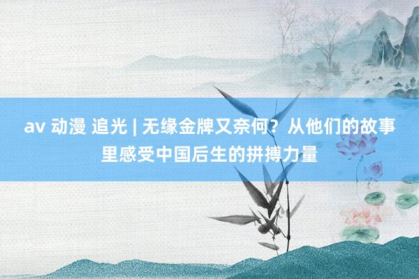 av 动漫 追光 | 无缘金牌又奈何？从他们的故事里感受中国后生的拼搏力量