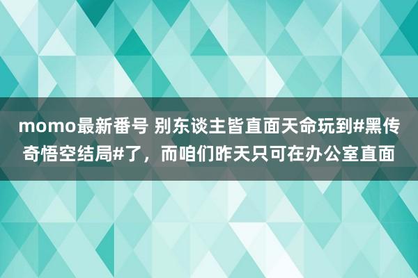 momo最新番号 别东谈主皆直面天命玩到#黑传奇悟空结局#了，而咱们昨天只可在办公室直面