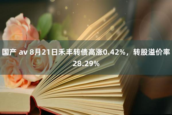 国产 av 8月21日禾丰转债高涨0.42%，转股溢价率28.29%