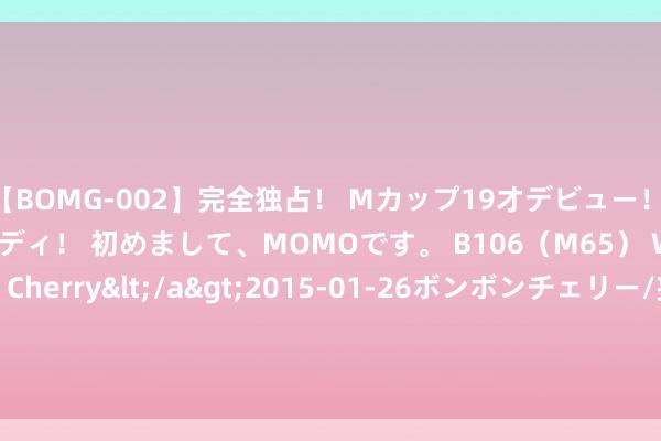 【BOMG-002】完全独占！ Mカップ19才デビュー！ 100万人に1人の超乳ボディ！ 初めまして、MOMOです。 B106（M65） W58 H85 / BomBom Cherry</a>2015-01-26ボンボンチェリー/妄想族&$BOMBO187分钟 8月21日风语转债下降0.24%，转股溢价率100.19%