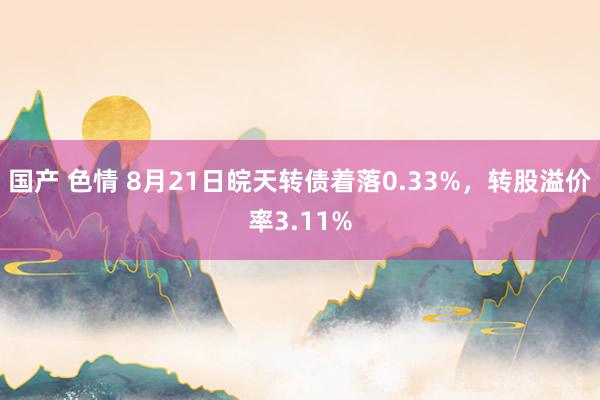 国产 色情 8月21日皖天转债着落0.33%，转股溢价率3.11%