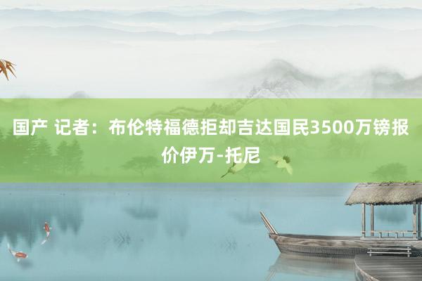 国产 记者：布伦特福德拒却吉达国民3500万镑报价伊万-托尼