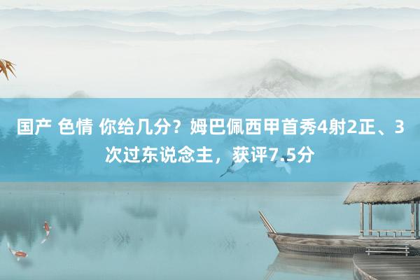 国产 色情 你给几分？姆巴佩西甲首秀4射2正、3次过东说念主，获评7.5分