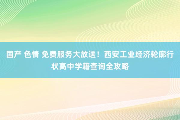 国产 色情 免费服务大放送！西安工业经济轮廓行状高中学籍查询全攻略