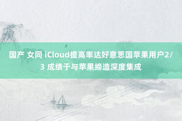 国产 女同 iCloud提高率达好意思国苹果用户2/3 成绩于与苹果缔造深度集成