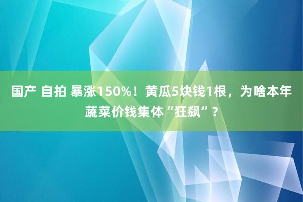 国产 自拍 暴涨150%！黄瓜5块钱1根，为啥本年蔬菜价钱集体“狂飙”？