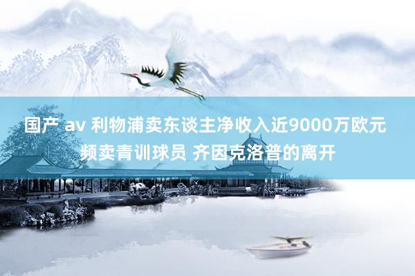 国产 av 利物浦卖东谈主净收入近9000万欧元 频卖青训球员 齐因克洛普的离开